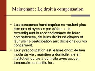 Maintenant : Le droit à compensation Les personnes handicapées ne veulent plus être des citoyens « par défaut ». Ils revendiquent la reconnaissance de leurs compétences, de leurs droits de citoyen et leur pleine participation aux décisions qui les concernent. Leur préoccupation est le libre choix de leur mode de vie : maintien à domicile, vie en institution ou vie à domicile avec accueil temporaire en institution. 