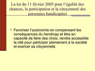 La loi du 11 février 2005 pour l’égalité des chances, la participation et la citoyenneté des personnes handicapées Favoriser l’autonomie en compensant les conséquences du handicap et être en capacité de faire des choix, rendre accessible la cité pour participer pleinement à la société et exercer sa citoyenneté. 