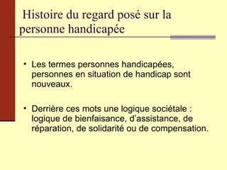 Histoire du regard posé sur la  personne handicapée Les termes personnes handicapées, personnes en situation de handicap sont nouveaux. Derrière ces mots une logique sociétale : logique de bienfaisance, d’assistance, de réparation, de solidarité ou de compensation. 