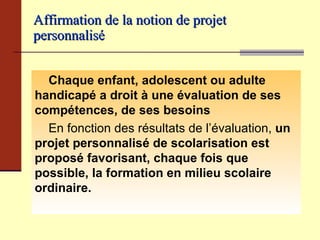 Affirmation de la notion de projet personnalisé   Chaque enfant, adolescent ou adulte handicapé a droit à une évaluation de ses compétences, de ses besoins   En fonction des résultats de l’évaluation,  un   projet personnalisé de scolarisation est proposé   favorisant, chaque fois que possible, la formation   en milieu scolaire ordinaire. 