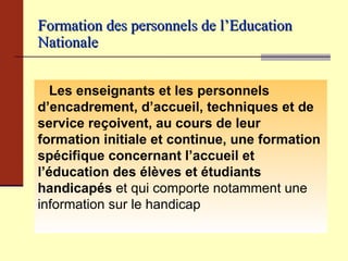 Formation des personnels de l’Education Nationale   Les enseignants et les personnels d’encadrement, d’accueil, techniques et de service reçoivent, au cours de leur formation initiale et continue, une formation spécifique concernant l’accueil et l’éducation des élèves et étudiants handicapés  et qui comporte notamment une information sur le handicap  