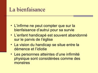 La bienfaisance L’infirme ne peut compter que sur la bienfaisance d’autrui pour sa survie L’enfant handicapé est souvent abandonné sur le parvis de l’église La vision du handicap se situe entre la démence et l’idiotie Les personnes atteintes d’une infirmité physique sont considérées comme des monstres 