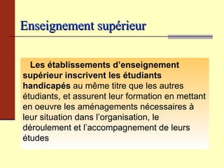 Enseignement supérieur   Les établissements d’enseignement supérieur   inscrivent les étudiants handicapés  au même titre que les autres étudiants, et assurent leur formation en mettant en oeuvre les aménagements nécessaires à leur situation dans l’organisation, le déroulement et l’accompagnement de leurs études 