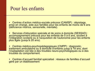 Pour les enfants  Centres d’action médico-sociale précoce (CAMSP) : dépistage, prise en charge, aide aux familles pour les enfants de moins de 6 ans (déficience motrice, sensorielle, mentale).  Services d’éducation spéciale et de soins à domicile (SESSAD) : accompagnement précoce pour les enfants de 0 à 6 ans, soutien à l’intégration scolaire ou à l’acquisition de l’autonomie pour les enfants plus âgés (jusqu'à 20 ans).  Centres médico-psychopédagogiques (CMPP) : diagnostic, traitement ambulatoire ou à domicile d’enfants jusqu’à 18 ans, dont l’inadaptation est liée à des troubles neuro-psychologiques ou à des troubles du comportement.  Centres d’accueil familial spécialisé : réseaux de familles d’accueil géré par un établissement 