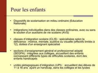 Pour les enfants Dispositifs de scolarisation en milieu ordinaire (Education Nationale) intégrations individuelles dans des classes ordinaires, avec ou sans le soutien d'un auxiliaire de vie scolaire (AVS) classes d’intégration scolaire (CLIS) : spécialisées selon la déficience : motrice, mentale, auditive ou visuelle (effectifs limités à 12), dotées d'un enseignant spécialisé sections d’enseignement général et professionnel adapté (SEGPA) : intégrées aux collèges, accueillant des enfants connaissant différents types de difficultés scolaires, dont des enfants handicapés unités pédagogiques d’intégration (UPI) :  accueillent des élèves de 11 à 16 ans  ayant un handicap, dans les collèges et les lycées 