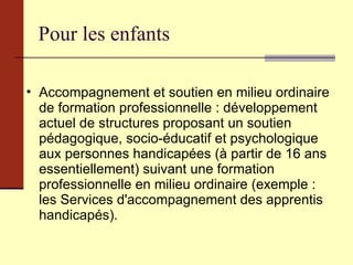 Pour les enfants Accompagnement et soutien en milieu ordinaire de formation professionnelle : développement actuel de structures proposant un soutien pédagogique, socio-éducatif et psychologique aux personnes handicapées (à partir de 16 ans essentiellement) suivant une formation professionnelle en milieu ordinaire (exemple : les Services d'accompagnement des apprentis handicapés). 