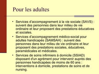 Pour les adultes Services d’accompagnement à la vie sociale (SAVS) : suivent des personnes dans leur milieu de vie ordinaire et leur proposent des prestations éducatives et sociales. Services d’accompagnement médico-social pour adultes handicapés (SAMSAH) : suivent des personnes dans leur milieu de vie ordinaire et leur proposent des prestations sociales, éducatives, paramédicales et médicales. Services de soins infirmiers à domicile (SSIAD) disposant d'un agrément pour intervenir auprès des personnes handicapées de moins de 60 ans : interventions à domicile, prestations de soins et de nursing. 
