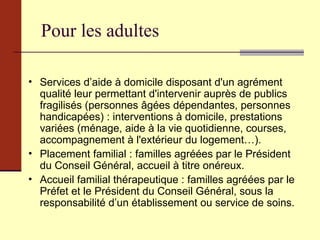 Pour les adultes Services d’aide à domicile disposant d'un agrément qualité leur permettant d'intervenir auprès de publics fragilisés (personnes âgées dépendantes, personnes handicapées) : interventions à domicile, prestations variées (ménage, aide à la vie quotidienne, courses, accompagnement à l'extérieur du logement…). Placement familial : familles agréées par le Président du Conseil Général, accueil à titre onéreux. Accueil familial thérapeutique : familles agréées par le Préfet et le Président du Conseil Général, sous la responsabilité d’un établissement ou service de soins. 