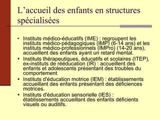 L’accueil des enfants en structures spécialisées Instituts médico-éducatifs (IME) : regroupent les instituts médico-pédagogiques (IMP) (6-14 ans) et les instituts médico-professionnels (IMPro) (14-20 ans), accueillent des enfants ayant un retard mental.  Instituts thérapeutiques, éducatifs et scolaires (ITEP), ex-instituts de rééducation (IR) : accueillent des enfants et adolescents présentant des troubles du comportement  Instituts d'éducation motrice (IEM) : établissements accueillant des enfants présentant des déficiences motrices.   Instituts d'éducation sensorielle (IES) : établissements accueillant des enfants déficients visuels ou auditifs. 