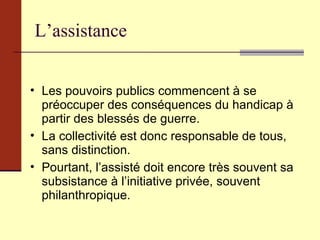 L’assistance Les pouvoirs publics commencent à se préoccuper des conséquences du handicap à partir des blessés de guerre. La collectivité est donc responsable de tous, sans distinction. Pourtant, l’assisté doit encore très souvent sa subsistance à l’initiative privée, souvent philanthropique. 