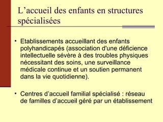 L’accueil des enfants en structures spécialisées Etablissements accueillant des enfants polyhandicapés (association d'une déficience intellectuelle sévère à des troubles physiques nécessitant des soins, une surveillance médicale continue et un soutien permanent dans la vie quotidienne). Centres d’accueil familial spécialisé : réseau de familles d’accueil géré par un établissement  