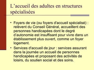 L’accueil des adultes en structures spécialisées Foyers de vie (ou foyers d'accueil spécialisé) : relèvent du Conseil Général, accueillent des personnes handicapées dont le degré d’autonomie est insuffisant pour vivre dans un établissement plus ouvert, comme un foyer logement. Services d'accueil de jour : services assurant dans la journée un accueil de personnes handicapées et proposant des activités de loisirs, du soutien social et des soins. 