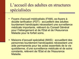 L’accueil des adultes en structures spécialisées Foyers d'accueil médicalisés (FAM), ex-foyers à double tarification (FDT) : accueillent des adultes lourdement handicapés nécessitant une surveillance médicale importante, relèvent du Conseil Général pour l’hébergement et de l'Etat et de l'Assurance Maladie pour le forfait soins.  Maisons d’accueil spécialisé (MAS) : accueillent des personnes lourdement handicapées nécessitant une aide permanente pour les actes essentiels de la vie quotidienne, d’une surveillance médicale et de soins constants, relèvent de l'Etat et de l'Assurance Maladie. 