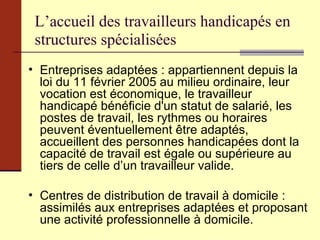 L’accueil des travailleurs handicapés en structures spécialisées Entreprises adaptées : appartiennent depuis la loi du 11 février 2005 au milieu ordinaire, leur vocation est économique, le travailleur handicapé bénéficie d'un statut de salarié, les postes de travail, les rythmes ou horaires peuvent éventuellement être adaptés, accueillent des personnes handicapées dont la capacité de travail est égale ou supérieure au tiers de celle d’un travailleur valide. Centres de distribution de travail à domicile : assimilés aux entreprises adaptées et proposant une activité professionnelle à domicile. 