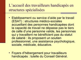 L’accueil des travailleurs handicapés en structures spécialisées Etablissement ou service d’aide par le travail (ESAT) : structures médico-sociales accueillant des personnes handicapées dont la capacité de travail ne dépasse pas le tiers de celle d’une personne valide, les personnes qui y travaillent ne bénéficient pas du statut de salarié : ils proposent un soutien professionnel, une assistance psychologique, sociale, médicale, éducative. Foyers d’hébergement pour travailleurs handicapés : tutelle du Conseil Général. 