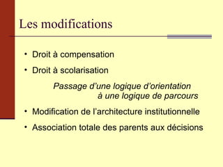 Les modifications Droit à compensation Droit à scolarisation Passage d’une logique d’orientation  à une logique de parcours   Modification de l’architecture institutionnelle Association totale des parents aux décisions 