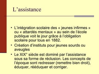 L’assistance L’intégration scolaire des « jeunes infirmes » ou « attardés mentaux » au sein de l’école publique voit le jour grâce à l’obligation scolaire pour tous en 1882. Création d’instituts pour jeunes sourds ou aveugles Le XIX° siècle est dominé par l’assistance sous sa forme de réclusion. Les concepts de l’époque sont redresser (remettre bien droit), éduquer, rééduquer et corriger. 