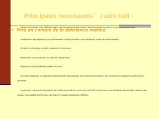Principales nouveautés « cadre bâti » Prise en compte de la déficience motrice Exigences spatiales avec définition de la manœuvre du fauteuil roulant, des espaces de repos et d’accès aux équipements Amélioration des exigences de stationnement adapté (nombre, caractéristiques, boxes de stationnement) Escaliers aménagés y compris si présence d’ascenseur Réservation pour ascenseur au-delà de 15 logements Exigence d’accessibilité des celliers et caves Nouvelles exigences d’usage des portes (atteinte des poignées, force des ferme-portes) et des équipements des parties collectives et privatives Logements : adaptation des pièces de l’unité de vie dès la construction sauf WC et douches, caractéristiques des escaliers intérieurs des duplex, accessibilité des terrasses, des balcons, loggias (application différée) 