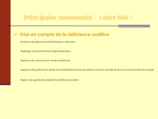 Principales nouveautés « cadre bâti » Prise en compte de la déficience auditive Protection des piétons à proximité des lieux « véhicules » Repérage visuel fonctionnement gâche électrique Exigences de communication visuelle (visiophonie) Exigences de qualité sonore (durée de réverbération) dans les circulations communes, les halls, les lieux d’accueil et d’attente du public Exigence de signalisation adaptée à la déficience auditive 