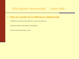 Principales nouveautés « cadre bâti » Prise en compte de la déficience intellectuelle « Bénéficient » de la plupart des améliorations concernant les déficiences Signalisation adaptée : visible, lisible et compréhensible Qualité de l’éclairage artificiel ou naturel 