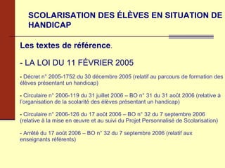 SCOLARISATION DES ÉLÈVES EN SITUATION DE HANDICAP Les textes de référence . - LA LOI DU 11 FÉVRIER 2005 Décret n° 2005-1752 du 30 décembre 2005 (relatif au parcours de formation des élèves présentant un handicap) Circulaire n° 2006-119 du 31 juillet 2006 – BO n° 31 du 31 août 2006 (relative à l’organisation de la scolarité des élèves présentant un handicap) Circulaire n° 2006-126 du 17 août 2006 – BO n° 32 du 7 septembre 2006 (relative à la mise en œuvre et au suivi du Projet Personnalisé de Scolarisation) - Arrêté du 17 août 2006 – BO n° 32 du 7 septembre 2006 (relatif aux enseignants référents) 