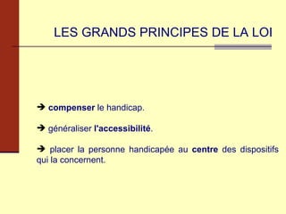 LES GRANDS PRINCIPES DE LA LOI compenser  le handicap. généraliser  l'accessibilité . placer la personne handicapée au  centre  des dispositifs qui la concernent. 