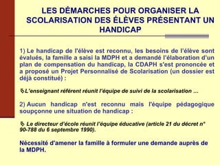 LES DÉMARCHES POUR ORGANISER LA SCOLARISATION DES ÉLÈVES PRÉSENTANT UN HANDICAP 1) Le handicap de l'élève est reconnu, les besoins de l’élève sont évalués, la famille a saisi la MDPH et a demandé l’élaboration d’un plan de compensation du handicap, la CDAPH s'est prononcée et a proposé un Projet Personnalisé de Scolarisation (un dossier est déjà constitué)   :  L’enseignant référent réunit l’équipe de suivi de la scolarisation … 2) Aucun handicap n'est reconnu mais l'équipe pédagogique soupçonne une situation de handicap :      Le directeur d’école réunit l’équipe éducative (article 21 du décret n° 90-788 du 6 septembre 1990). Nécessité d'amener la famille à formuler une demande auprès de la MDPH. 
