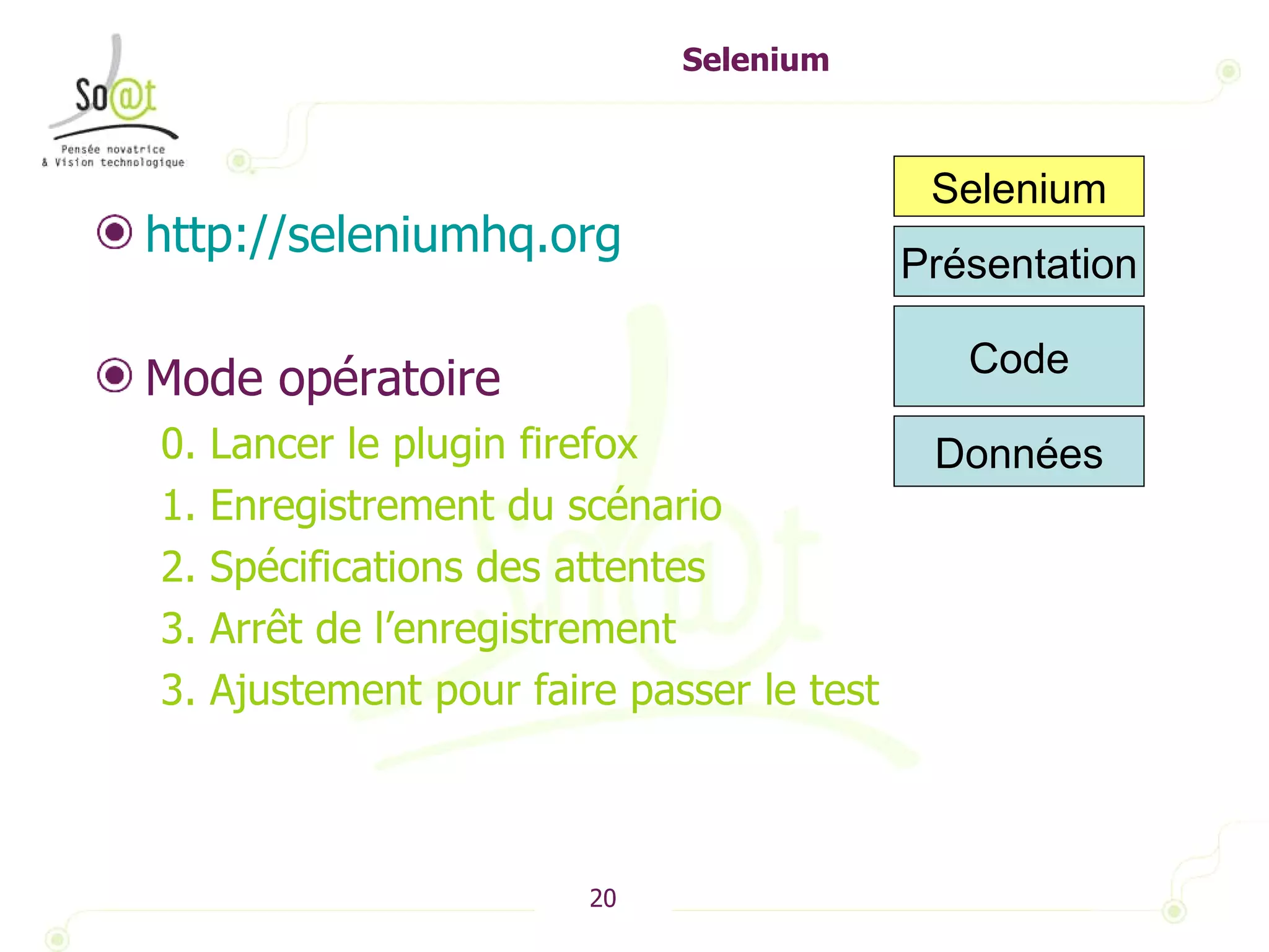 Selenium http://seleniumhq.org   Mode opératoire 0. Lancer le plugin firefox 1. Enregistrement du scénario 2. Spécifications des attentes 3. Arrêt de l’enregistrement 3. Ajustement pour faire passer le test Présentation Code Selenium Données 
