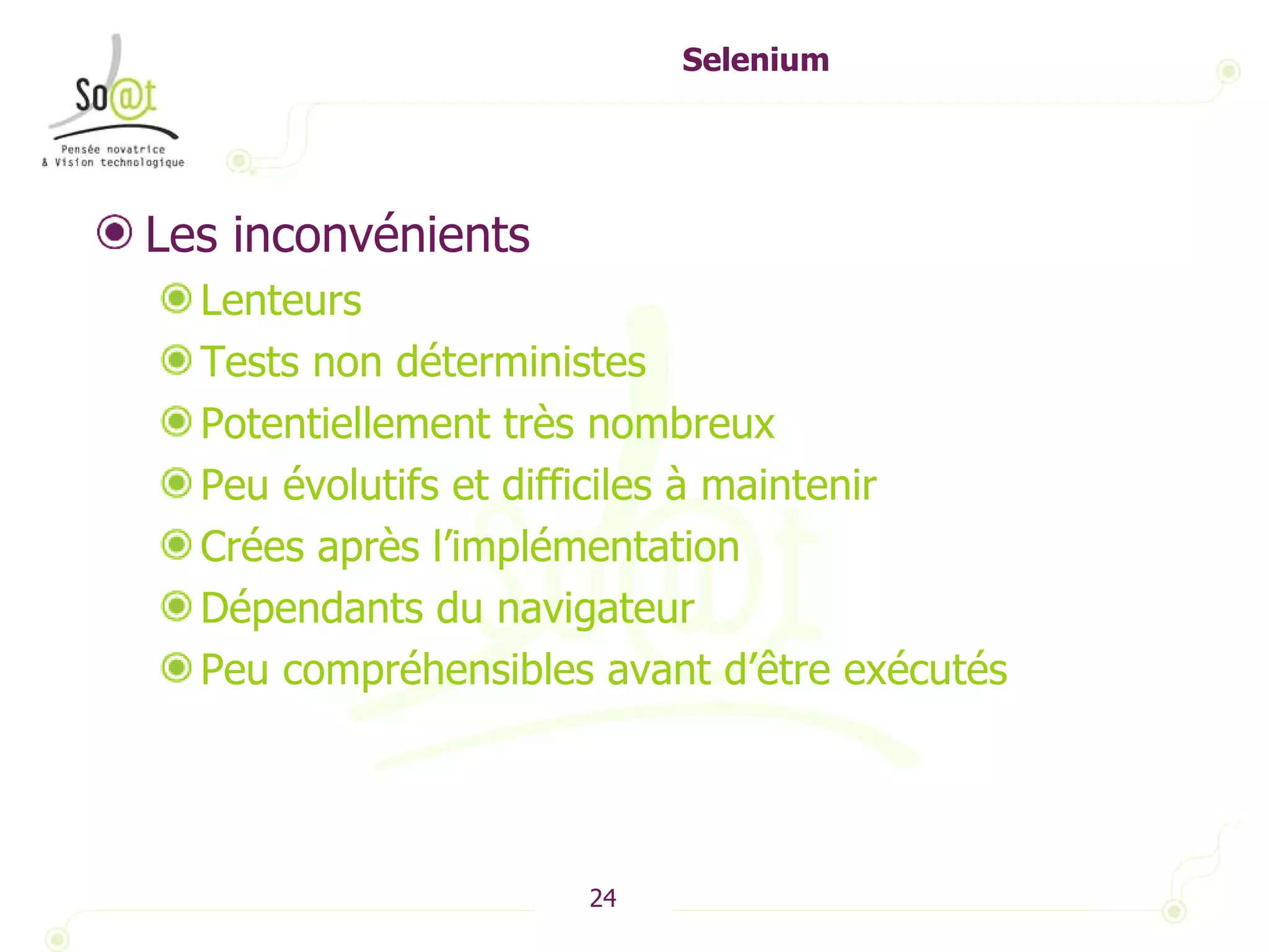 Selenium Les inconvénients Lenteurs Tests non déterministes Potentiellement très nombreux Peu évolutifs et difficiles à maintenir Crées après l’implémentation Dépendants du navigateur Peu compréhensibles avant d’être exécutés 