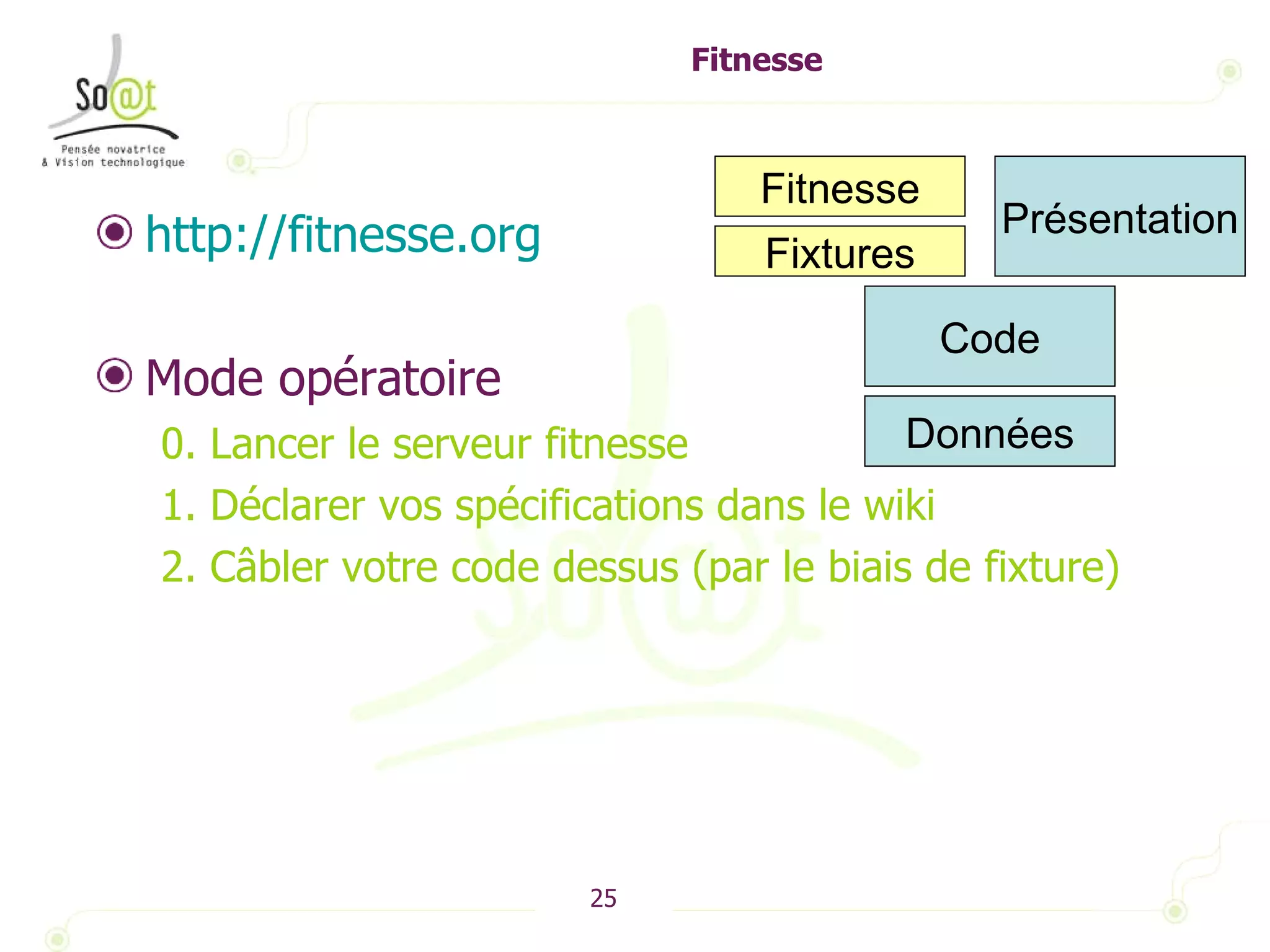 Fitnesse http://fitnesse.org   Mode opératoire 0. Lancer le serveur fitnesse 1. Déclarer vos spécifications dans le wiki 2. Câbler votre code dessus (par le biais de fixture) Présentation Code Fitnesse Données Fixtures 