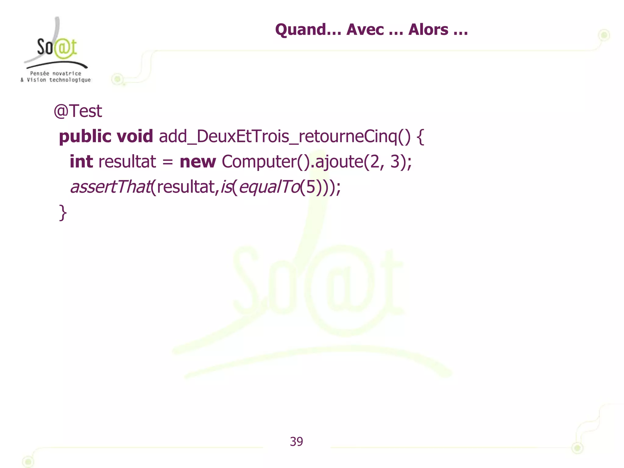Quand… Avec … Alors … @Test public   void  add_DeuxEtTrois_retourneCinq() { int  resultat =  new  Computer().ajoute(2, 3); assertThat (resultat, is ( equalTo (5))); } 