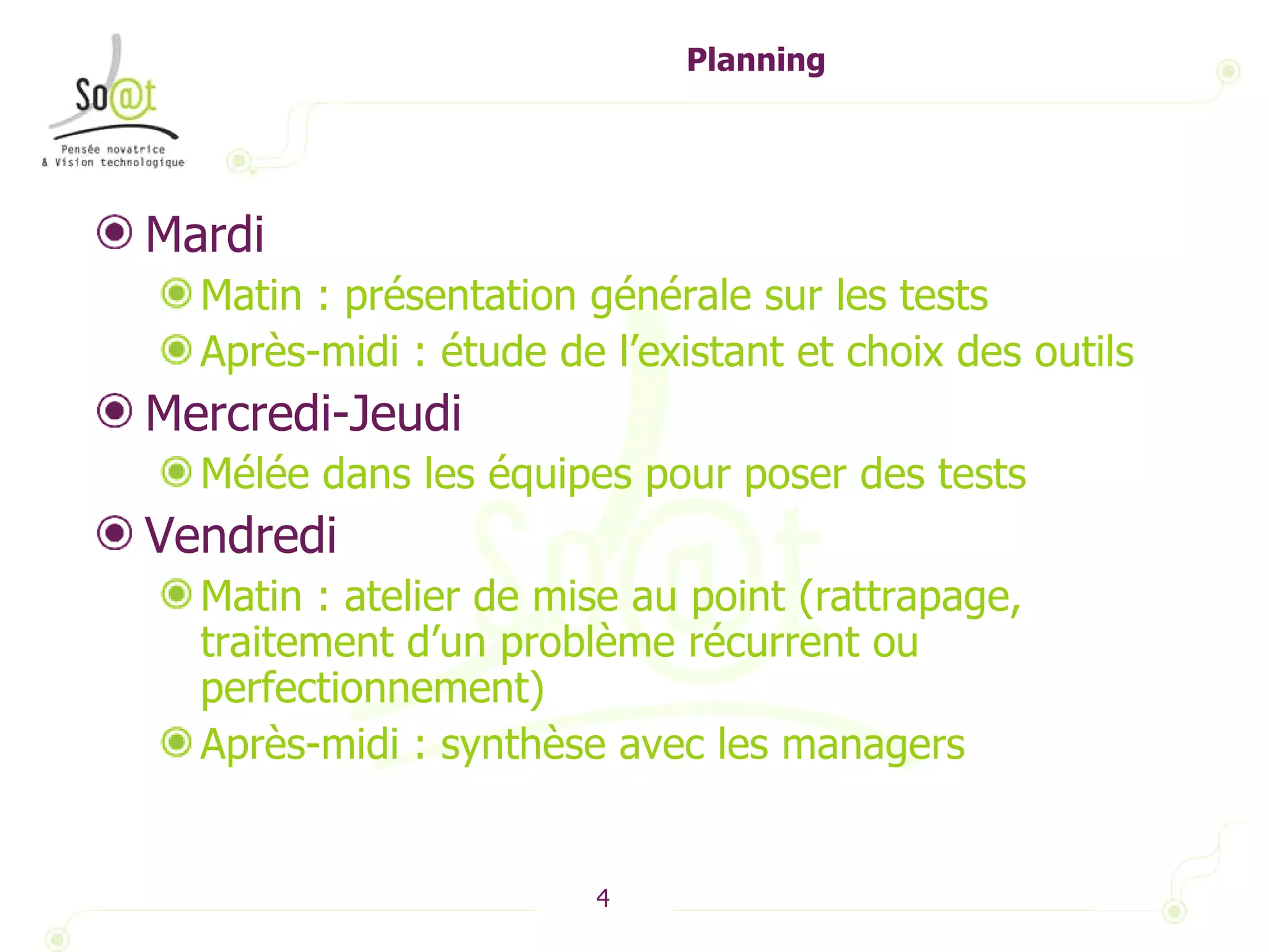 Planning Mardi  Matin : présentation générale sur les tests Après-midi : étude de l’existant et choix des outils Mercredi-Jeudi Mélée dans les équipes pour poser des tests Vendredi Matin : atelier de mise au point (rattrapage, traitement d’un problème récurrent ou perfectionnement) Après-midi : synthèse avec les managers 