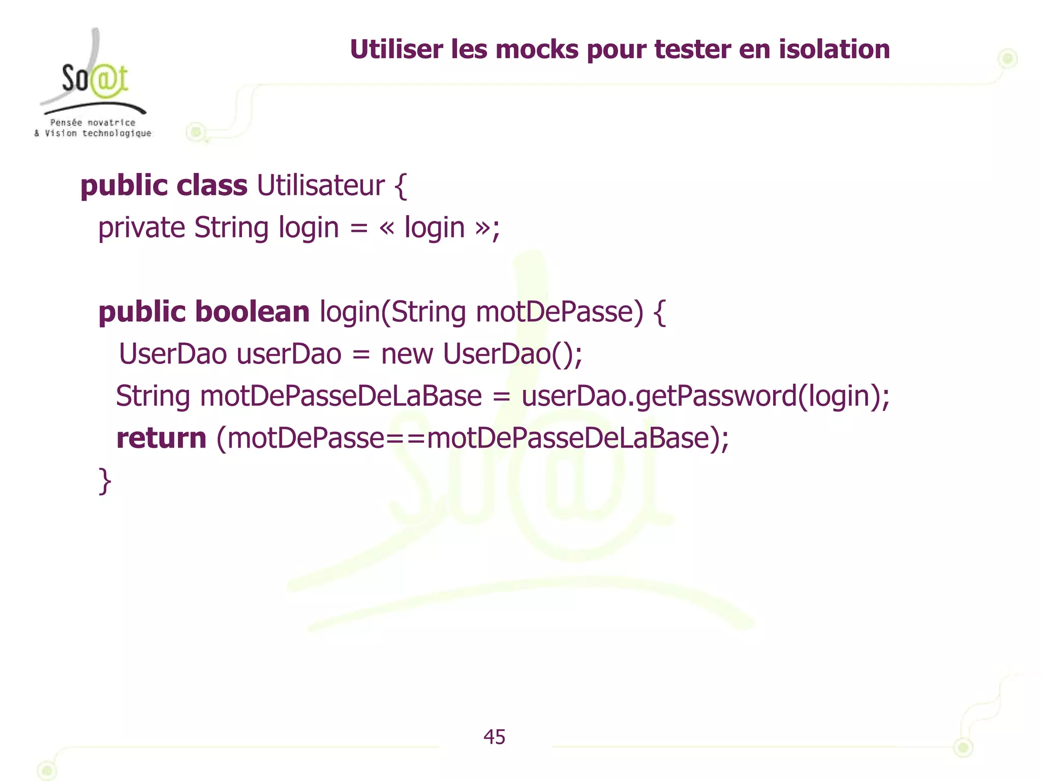 Utiliser les mocks pour tester en isolation public   class  Utilisateur { private String login = « login »; public   boolean  login(String motDePasse) { UserDao userDao = new UserDao(); String motDePasseDeLaBase = userDao.getPassword(login); return  (motDePasse==motDePasseDeLaBase); } 