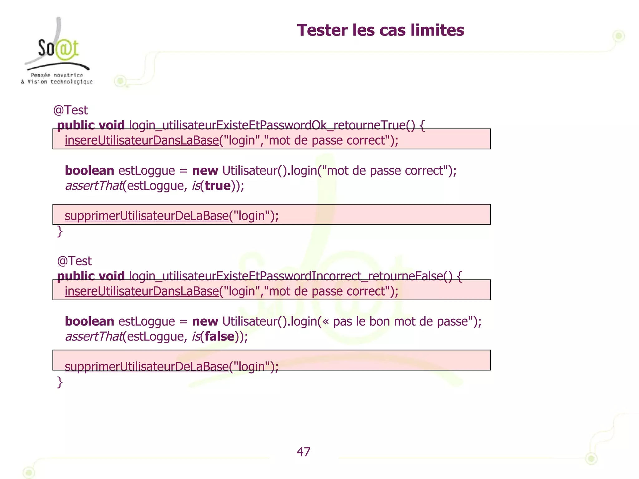 Tester les cas limites @Test public   void  login_utilisateurExisteEtPasswordOk_retourneTrue() { insereUtilisateurDansLaBase ("login","mot de passe correct"); boolean  estLoggue =  new  Utilisateur().login("mot de passe correct"); assertThat (estLoggue,  is ( true )); supprimerUtilisateurDeLaBase ("login"); } @Test public   void  login_utilisateurExisteEtPasswordIncorrect_retourneFalse() { insereUtilisateurDansLaBase ("login","mot de passe correct"); boolean  estLoggue =  new  Utilisateur().login(« pas le bon mot de passe"); assertThat (estLoggue,  is ( false )); supprimerUtilisateurDeLaBase ("login"); } 