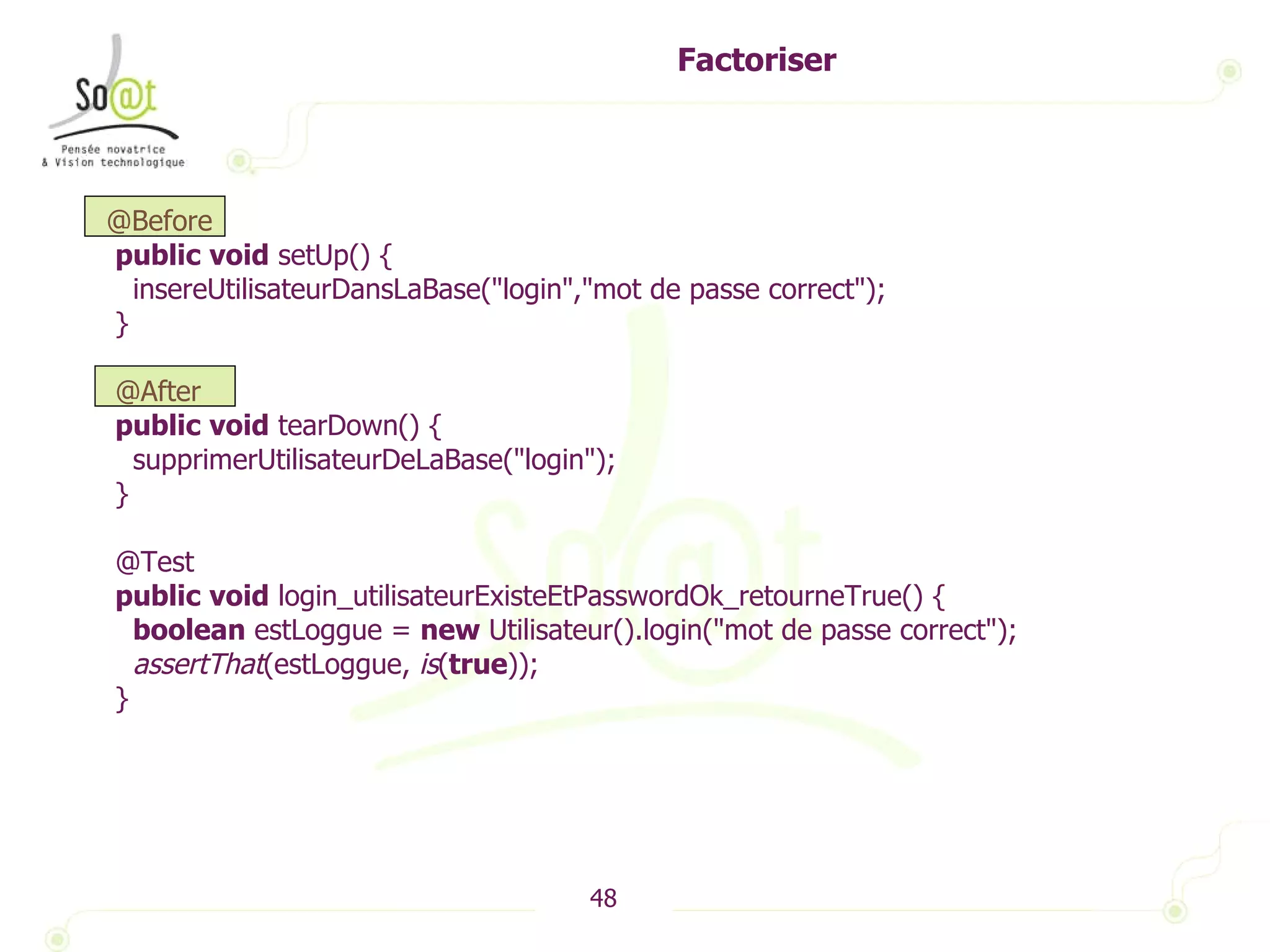 Factoriser @Before public   void  setUp() { insereUtilisateurDansLaBase("login","mot de passe correct"); } @After public   void  tearDown() { supprimerUtilisateurDeLaBase("login"); } @Test public   void  login_utilisateurExisteEtPasswordOk_retourneTrue() { boolean  estLoggue =  new  Utilisateur().login("mot de passe correct"); assertThat (estLoggue,  is ( true )); } 