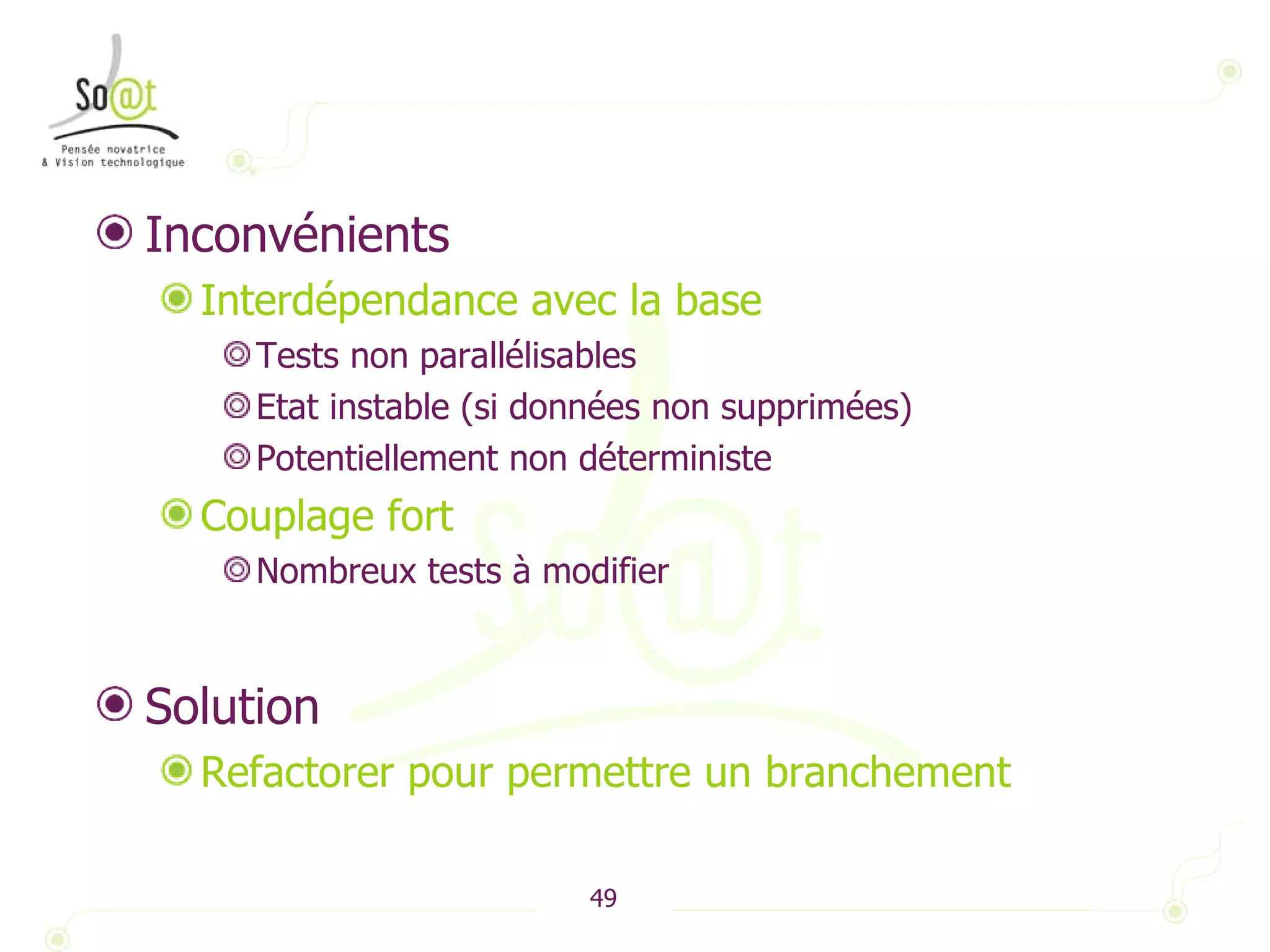 Inconvénients Interdépendance avec la base  Tests non parallélisables Etat instable (si données non supprimées) Potentiellement non déterministe Couplage fort Nombreux tests à modifier Solution Refactorer pour permettre un branchement 