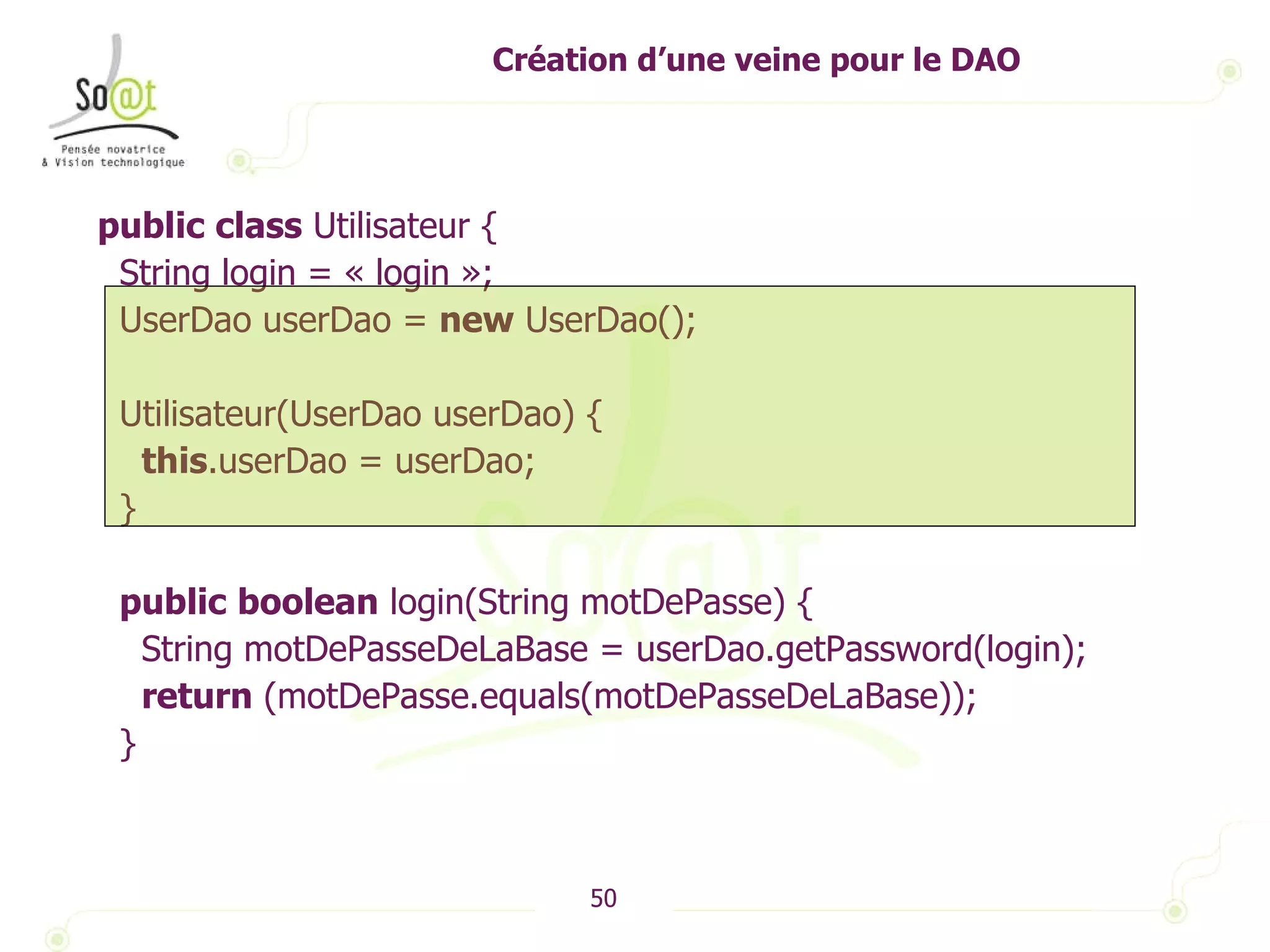 Création d’une veine pour le DAO public   class  Utilisateur { String login = « login »; UserDao userDao =  new  UserDao(); Utilisateur(UserDao userDao) { this .userDao = userDao; } public   boolean  login(String motDePasse) { String motDePasseDeLaBase = userDao.getPassword(login); return  (motDePasse.equals(motDePasseDeLaBase)); } 