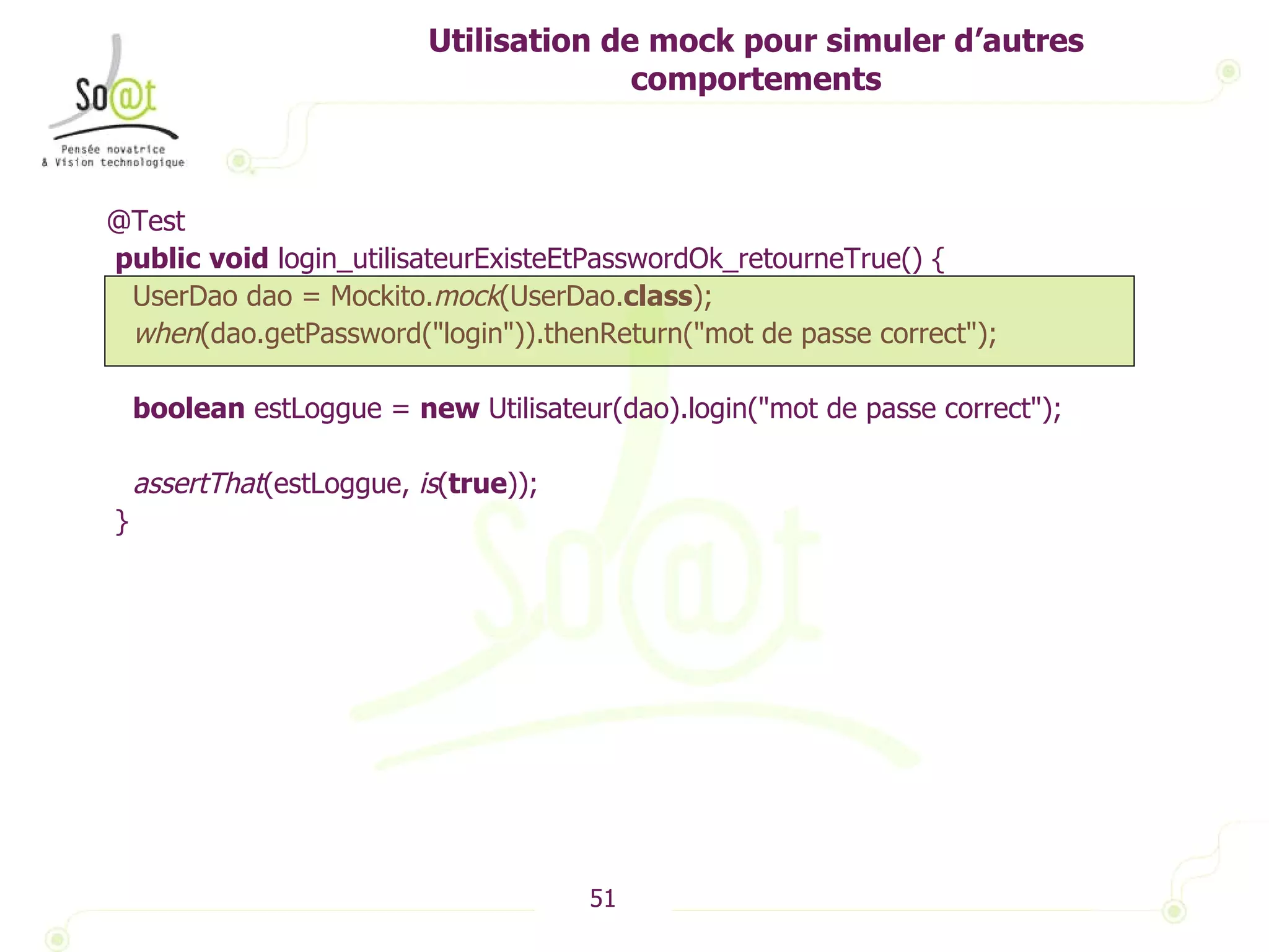 Utilisation de mock pour simuler d’autres comportements @Test public   void  login_utilisateurExisteEtPasswordOk_retourneTrue() { UserDao dao = Mockito. mock (UserDao. class ); when (dao.getPassword("login")).thenReturn("mot de passe correct"); boolean  estLoggue =  new  Utilisateur(dao).login("mot de passe correct"); assertThat (estLoggue,  is ( true )); } 