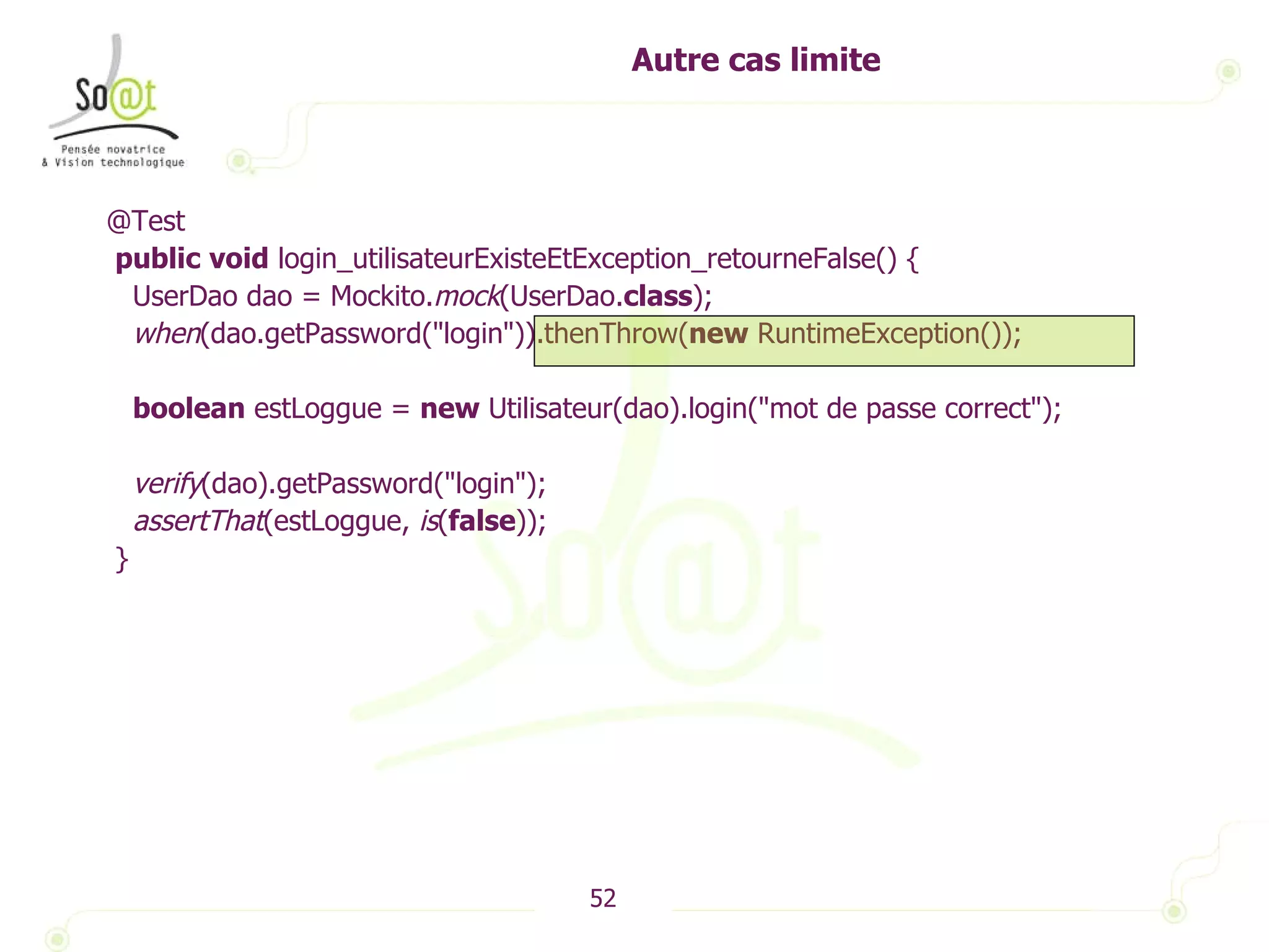Autre cas limite @Test public   void  login_utilisateurExisteEtException_retourneFalse() { UserDao dao = Mockito. mock (UserDao. class ); when (dao.getPassword("login")).thenThrow( new  RuntimeException()); boolean  estLoggue =  new  Utilisateur(dao).login("mot de passe correct"); verify (dao).getPassword("login"); assertThat (estLoggue,  is ( false )); } 