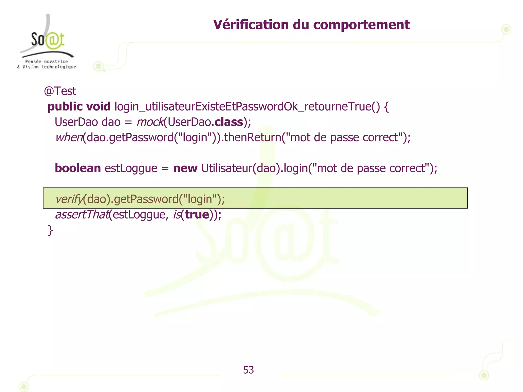 Vérification du comportement @Test public   void  login_utilisateurExisteEtPasswordOk_retourneTrue() { UserDao dao =  mock (UserDao. class ); when (dao.getPassword("login")).thenReturn("mot de passe correct"); boolean  estLoggue =  new  Utilisateur(dao).login("mot de passe correct"); verify (dao).getPassword("login"); assertThat (estLoggue,  is ( true )); } 
