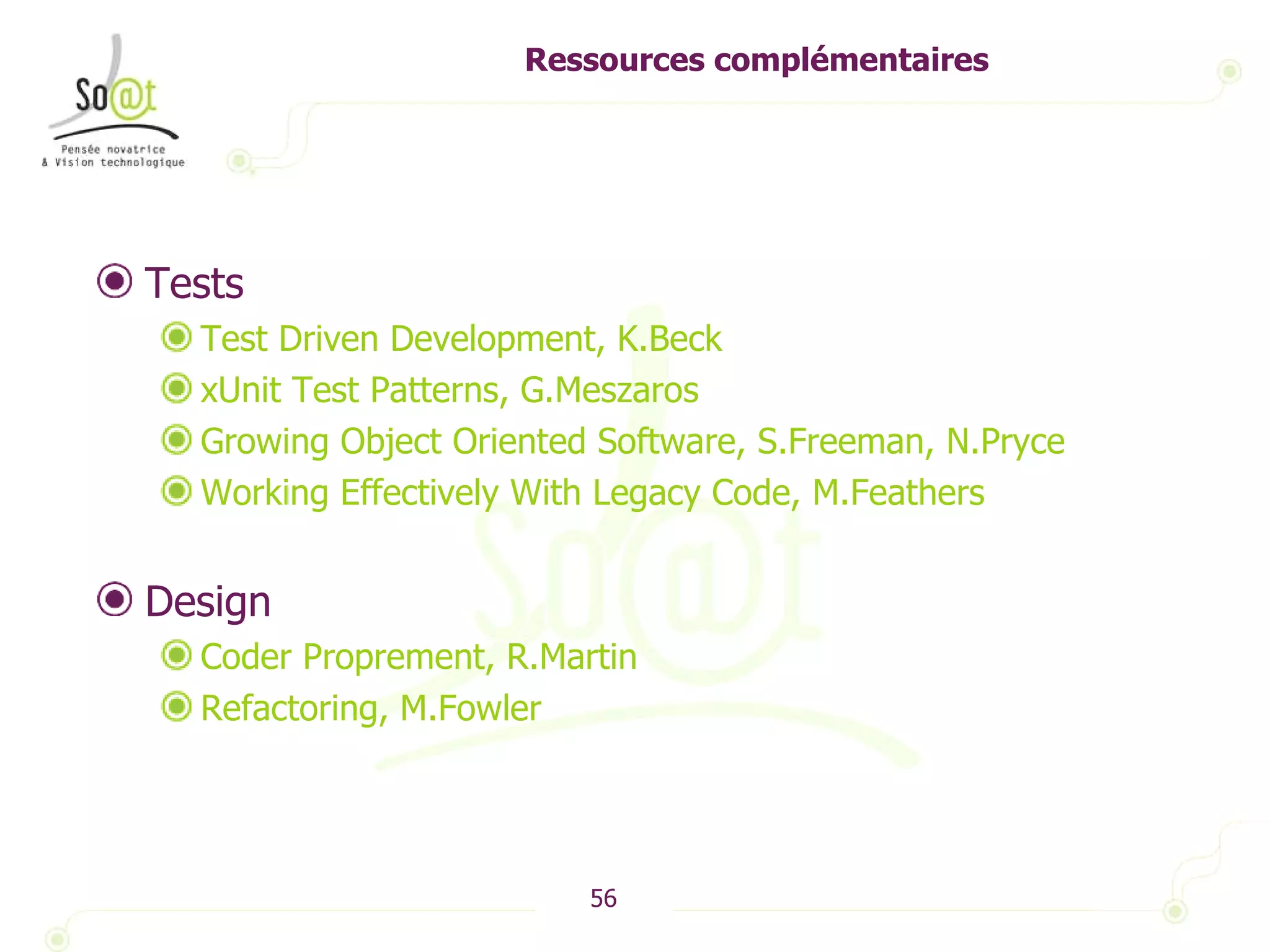 Ressources complémentaires Tests Test Driven Development, K.Beck xUnit Test Patterns, G.Meszaros Growing Object Oriented Software, S.Freeman, N.Pryce Working Effectively With Legacy Code, M.Feathers Design Coder Proprement, R.Martin Refactoring, M.Fowler 