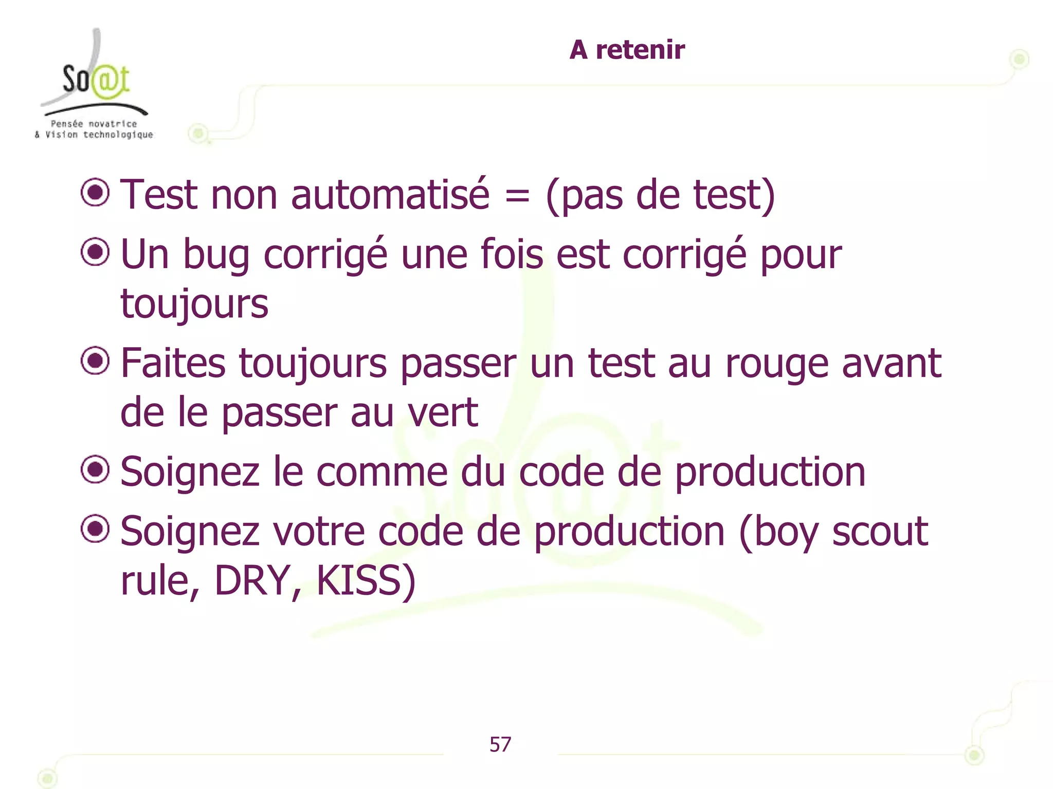 A retenir Test non automatisé = (pas de test) Un bug corrigé une fois est corrigé pour toujours Faites toujours passer un test au rouge avant de le passer au vert Soignez le comme du code de production Soignez votre code de production (boy scout rule, DRY, KISS) 