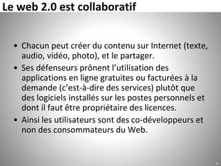 Le web 2.0 est collaboratif
• Chacun peut créer du contenu sur Internet (texte,
audio, vidéo, photo), et le partager.
• Ses défenseurs prônent l’utilisation des
applications en ligne gratuites ou facturées à la
demande (c’est-à-dire des services) plutôt que
des logiciels installés sur les postes personnels et
dont il faut être propriétaire des licences.
• Ainsi les utilisateurs sont des co-développeurs et
non des consommateurs du Web.
13
 