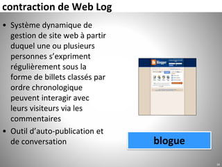 contraction de Web Log
• Système dynamique de
gestion de site web à partir
duquel une ou plusieurs
personnes s’expriment
régulièrement sous la
forme de billets classés par
ordre chronologique
peuvent interagir avec
leurs visiteurs via les
commentaires
• Outil d’auto-publication et
de conversation
16
blogue
 