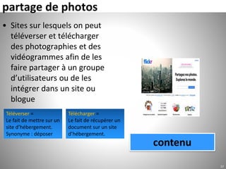 partage de photos
• Sites sur lesquels on peut
téléverser et télécharger
des photographies et des
vidéogrammes afin de les
faire partager à un groupe
d’utilisateurs ou de les
intégrer dans un site ou
blogue
17
contenu
Téléverser =
Le fait de mettre sur un
site d’hébergement.
Synonyme : déposer
Télécharger =
Le fait de récupérer un
document sur un site
d’hébergement.
 
