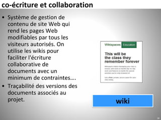 co-écriture et collaboration
• Système de gestion de
contenu de site Web qui
rend les pages Web
modifiables par tous les
visiteurs autorisés. On
utilise les wikis pour
faciliter l'écriture
collaborative de
documents avec un
minimum de contraintes….
• Traçabilité des versions des
documents associés au
projet.
18
wiki
 