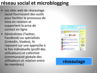 réseau social et microblogging
• Les sites web de réseautage
social fournissent des outils
pour faciliter le processus de
mise en relation et
supportent la prise de
contact en ligne
• Généralistes (Twitter,
FaceBook) ou spécialisés
(Linkedin, Viadeo), ils
reposent sur une approche à
la fois individuelle (profil des
utilisateurs) et collective
(communauté globale des
utilisateurs et relation entre
les membres)
19
réseautage
 