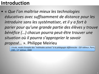 Introduction
2
• « Que l’on maîtrise mieux les technologies
éducatives avec suffisamment de distance pour les
introduire sans les systématiser, et il y a fort à
parier pour qu’une grande partie des élèves y trouve
bénéfice (…) chacun pourra peut-être trouver une
situation où il pourra s’approprier le savoir
proposé… ». Philippe Meirieu
L'école, mode d'emploi des "méthodes actives" à la pédagogie différenciée - ESF éditeur, Paris,
1985, 13° édition, 2000
 