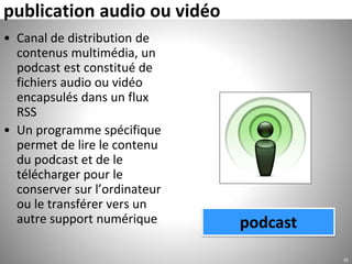 publication audio ou vidéo
• Canal de distribution de
contenus multimédia, un
podcast est constitué de
fichiers audio ou vidéo
encapsulés dans un flux
RSS
• Un programme spécifique
permet de lire le contenu
du podcast et de le
télécharger pour le
conserver sur l’ordinateur
ou le transférer vers un
autre support numérique
25
podcast
 