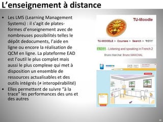 L’enseignement à distance
• Les LMS (Learning Management
Systems) : il s’agit de plates-
formes d’enseignement avec de
nombreuses possibilités telles le
dépôt dedocuments, l’aide en
ligne ou encore la réalisation de
QCM en ligne. La plateforme EAD
est l’outil le plus complet mais
aussi le plus complexe qui met à
disposition un ensemble de
ressources actualisables et des
outils intégrés (≠ interopérabilité)
• Elles permettent de suivre “à la
trace” les performances des uns et
des autres
30
 